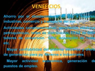 VENEFICIOS

Ahorro por el abastecimiento de gas a hogares,
industrias, comercio y transporte del sur.

Actividades complementarias: generación eléctrica,
petroquímicas, redes de distribución, EESS de GNV,
talleres de conversión GNV, instalación de redes
etc.

Mayor confiabilidad del sistema eléctrico y oferta
de generación para py. Mineros e industriales.

Mayor actividad
puestos de empleo.

económica,

generación

de

 