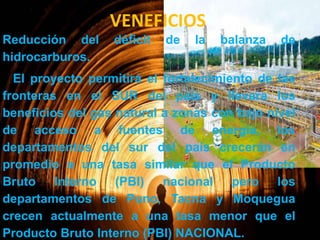 VENEFICIOS
Reducción del
hidrocarburos.

déficit

de

la

balanza

de

El proyecto permitirá el fortalecimiento de las
fronteras en el SUR del país y llevara los
beneficios del gas natural a zonas con bajo nivel
de acceso a fuentes de energía, los
departamentos del sur del país crecerán en
promedio a una tasa similar que el Producto
Bruto Interno (PBI) nacional pero los
departamentos de Puno, Tacna y Moquegua
crecen actualmente a una tasa menor que el
Producto Bruto Interno (PBI) NACIONAL.

 
