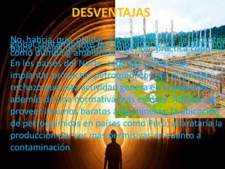 DESVENTAJAS

No habría que olvidar los intereses en estados con
globalniveles de control ambiental, práctica conocida
contaminante por implantarse de la industria
bajos dumping ambiental.
como
En los países del Norte, cada vez cuesta más
implantar proyectos petroquímicos por el amplio
rechazo que esta actividad genera en la población,
además de una normativa más estricta. Además de
proveer insumos baratos a las mineras, la ubicación
de petroquímicas en países como Perú, abarataría la
producción por ser más permisivas en cuanto a
contaminación

 