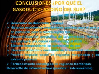 CONCLUSIONES ¿POR QUÉ EL
GASODUCTO ANDINO DEL SUR?

 Generador de desarrollo y trabajo
 Balance económico ampliamente positivo para el país y
en particular para la macro-región Sur
 Descentralización geográfica de la generación térmica,
que otorgará una mayor confiabilidad al SEIN
 Sistema independiente de suministro de gas
 Descentralización y desarrollo de la actividad industrial
 Positivo impacto social en regiones marginadas y de
extrema pobreza
 Fortalecimiento estratégico de regiones fronterizas
Desarrollo de infraestructura (puertos + interoceánica)

 