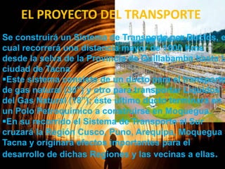 EL PROYECTO DEL TRANSPORTE

Se construirá un Sistema de Transporte por Ductos, e
cual recorrerá una distancia mayor de 1000 Kms
desde la selva de la Provincia de Quillabamba hasta la
ciudad de Tacna
Este sistema consiste de un ducto para el transporte
de gas natural (30”) y otro para transportar Líquidos
del Gas Natural (18”); éste ultimo ducto terminará en
un Polo Petroquímico a construirse en Moquegua.
En su recorrido el Sistema de Transporte al Sur
cruzará la Región Cusco, Puno, Arequipa, Moquegua y
Tacna y originará efectos importantes para el
desarrollo de dichas Regiones y las vecinas a ellas.

 
