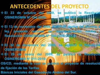 ANTECEDENTES DEL PROYECTO

 El 23 de octubre del 2009, se publicó la Resolució
OSINERGMIN Nº 194-2009-

 El 13 de noviembre del 2009, KUNTUR dentro del término d
ley, presentó recurso de reconsideración contra l
Resolución OSINERGMIN Nº 194-2009-OS/CD.

 El 30 de diciembre del 2009, se publicó la Resolució
OSINERGMIN
 El 29 de enero del 2009, se publicó la Resolució
OSINERGMIN N° 011-2010OS/CD, mediante la cual se publicó el proyecto de resolució
de fijación de las Tarifas
Básicas Iniciales del Gasoducto Andino del Sur.

 