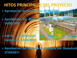HITOS PRINCIPALES DEL PROYECTO
 Aprobación de Concesión: 26/09/2008

 Aprobación del Manual de Diseño del Gasoducto
26/08/2009

 Aprob. Modificación
Gasoducto 14/04/2011

del

Manual

de

Diseño

 Aprobación del Estudio de Riesgos del Gasoducto
27/04/2011

 