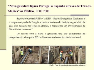 “ Novo gasoduto ligará Portugal a Espanha através de Trás-os-Montes”  in  Público  17.09.2009   Segundo o Jornal  Público  “a REN - Redes Energéticas Nacionais e a empresa espanhola Enagás acordaram o traçado do futuro gasoduto de gás, que passará por Trás-os-Montes, e representa um investimento de 294 milhões de euros.” De acordo com a REN, o gasoduto terá 290 quilómetros de comprimento, dos quais 205 quilómetros serão em território nacional.  Fig.7 – Fase de construção das condutas tubulares 