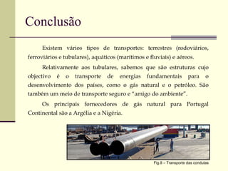 Conclusão Existem vários tipos de transportes: terrestres (rodoviários, ferroviários e tubulares), aquáticos (marítimos e fluviais) e aéreos. Relativamente aos tubulares, sabemos que são estruturas cujo objectivo é o transporte de energias fundamentais para o desenvolvimento dos países, como o gás natural e o petróleo. São também um meio de transporte seguro e “amigo do ambiente”. Os principais fornecedores de gás natural para Portugal Continental são a Argélia e a Nigéria. Fig.8 – Transporte das condutas 