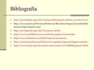 Bibliografia http://pt.wikipedia.org/wiki/Transporte#Transporte_tubular_ou_dutovi.C3.A1rio http://www.prociv.pt/PrevencaoProteccao/RiscosTecnologicos/GasodutosOleodutos/Pages/Oquesao.aspx http://pt.wikipedia.org/wiki/Transporte_tubular http://www.prof2000.pt/users/elisabethm/pagina11/inicial.htm http://www.slideshare.net/lidia76/tipos-de-transportes http://economia.publico.pt/Noticia/novo-gasoduto-ligara-portugal-a-espanha-atraves-de-trasosmontes_1401172 http://www.dn.pt/especiais/interior.aspx?content_id=1728895&especial=WikiLeaks&seccao=MUNDO 