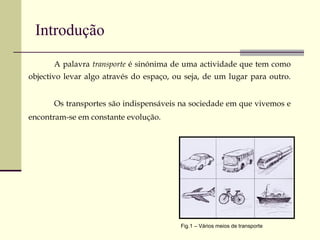 Introdução A palavra  transporte  é sinónima de uma actividade que tem como objectivo levar algo através do espaço, ou seja, de um lugar para outro.  Os transportes são indispensáveis na sociedade em que vivemos e encontram-se em constante evolução.   Fig.1 – Vários meios de transporte 