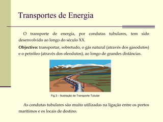 Transportes de Energia O transporte de energia, por condutas tubulares, tem sido desenvolvido ao longo do século XX. Objectivo:  transportar, sobretudo, o gás natural (através dos gasodutos) e o petróleo (através dos oleodutos), ao longo de grandes distâncias. As condutas tubulares são muito utilizadas na ligação entre os portos marítimos e os locais de destino. Fig.3 – Ilustração de Transporte Tubular 