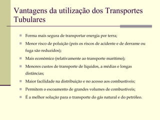 Vantagens da utilização dos Transportes Tubulares Forma mais segura de transportar energia por terra; Menor risco de poluição (pois os riscos de acidente e de derrame ou fuga são reduzidos); Mais económico (relativamente ao transporte marítimo); Menores custos de transporte de líquidos, a médias e longas distâncias; Maior facilidade na distribuição e no acesso aos combustíveis; Permitem o escoamento de grandes volumes de combustíveis; É a melhor solução para o transporte do gás natural e do petróleo. 