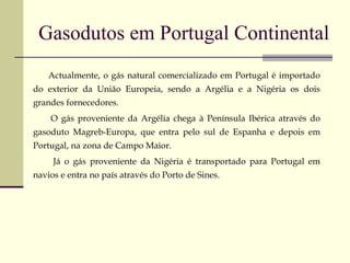 Gasodutos em Portugal Continental Actualmente, o gás natural comercializado em Portugal é importado do exterior da União Europeia, sendo a Argélia e a Nigéria os dois grandes fornecedores.  O gás proveniente da Argélia chega à Península Ibérica através do gasoduto Magreb-Europa, que entra pelo sul de Espanha e depois em Portugal, na zona de Campo Maior.  Já o gás proveniente da Nigéria é transportado para Portugal em navios e entra no país através do Porto de Sines. 