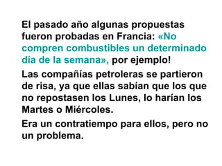 El pasado año algunas propuestas fueron probadas en Francia:  «No compren combustibles un determinado día de la semana»,  por ejemplo!  Las compañías petroleras se partieron de risa, ya que ellas sabían que los que no repostasen los Lunes, lo harían los Martes o Miércoles. Era un contratiempo para ellos, pero no un problema. 
