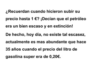 ¿Recuerdan cuando hicieron subir su precio hasta 1 €? ¡Decían que el petróleo era un bien escaso y en extinción! De hecho, hoy día, no existe tal escasez, actualmente es mas abundante que hace 35 años cuando el precio del litro de gasolina super era de 0,20€.  