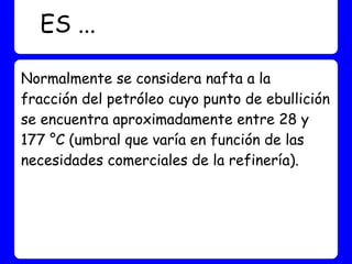 ES ...

Normalmente se considera nafta a la
fracción del petróleo cuyo punto de ebullición
se encuentra aproximadamente entre 28 y
177 °C (umbral que varía en función de las
necesidades comerciales de la refinería).
 