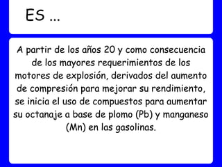 ES ...

 A partir de los años 20 y como consecuencia
    de los mayores requerimientos de los
motores de explosión, derivados del aumento
 de compresión para mejorar su rendimiento,
se inicia el uso de compuestos para aumentar
su octanaje a base de plomo (Pb) y manganeso
              (Mn) en las gasolinas.
 
