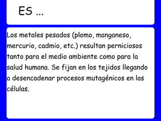 ES ...

Los metales pesados (plomo, manganeso,
mercurio, cadmio, etc.) resultan perniciosos
tanto para el medio ambiente como para la
salud humana. Se fijan en los tejidos llegando
a desencadenar procesos mutagénicos en las
células.
 