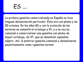 ES ...
La primera gasolina comercializada en España no tuvo
ninguna denominación particular. Ésta era con plomo y de
85 octanos. En los años 80 y con la evolución de los
motores se aumentó el octanaje a 91, y a su vez se
comenzó a comercializar una gasolina con plomo de
mayor octanaje, de 97, que se denominó «gasolina
súper». Así, la anterior gasolina comenzó a denominarse
paulatinamente como «gasolina normal.
 
