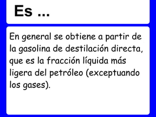 Es ...
En general se obtiene a partir de
la gasolina de destilación directa,
que es la fracción líquida más
ligera del petróleo (exceptuando
los gases).
 