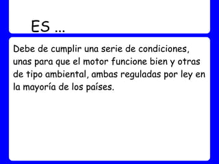 ES ...
Debe de cumplir una serie de condiciones,
unas para que el motor funcione bien y otras
de tipo ambiental, ambas reguladas por ley en
la mayoría de los países.
 
