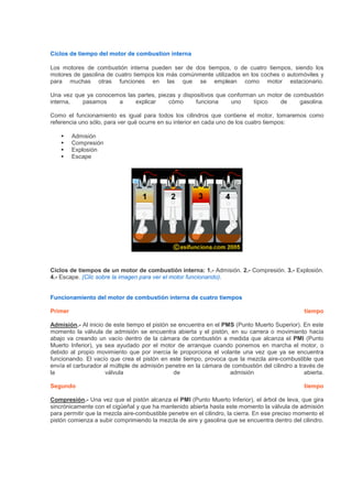 Ciclos de tiempo del motor de combustion interna
Los motores de combustión interna pueden ser de dos tiempos, o de cuatro tiempos, siendo los
motores de gasolina de cuatro tiempos los más comúnmente utilizados en los coches o automóviles y
para muchas otras funciones en las que se emplean como motor estacionario.
Una vez que ya conocemos las partes, piezas y dispositivos que conforman un motor de combustión
interna, pasamos a explicar cómo funciona uno típico de gasolina.
Como el funcionamiento es igual para todos los cilindros que contiene el motor, tomaremos como
referencia uno sólo, para ver qué ocurre en su interior en cada uno de los cuatro tiempos:
Admisión
Compresión
Explosión
Escape
Ciclos de tiempos de un motor de combustión interna: 1.- Admisión. 2.- Compresión. 3.- Explosión.
4.- Escape. (Clic sobre la imagen para ver el motor funcionando).
Funcionamiento del motor de combustión interna de cuatro tiempos
Primer tiempo
Admisión.- Al inicio de este tiempo el pistón se encuentra en el PMS (Punto Muerto Superior). En este
momento la válvula de admisión se encuentra abierta y el pistón, en su carrera o movimiento hacia
abajo va creando un vacío dentro de la cámara de combustión a medida que alcanza el PMI (Punto
Muerto Inferior), ya sea ayudado por el motor de arranque cuando ponemos en marcha el motor, o
debido al propio movimiento que por inercia le proporciona el volante una vez que ya se encuentra
funcionando. El vacío que crea el pistón en este tiempo, provoca que la mezcla aire-combustible que
envía el carburador al múltiple de admisión penetre en la cámara de combustión del cilindro a través de
la válvula de admisión abierta.
Segundo tiempo
Compresión.- Una vez que el pistón alcanza el PMI (Punto Muerto Inferior), el árbol de leva, que gira
sincrónicamente con el cigüeñal y que ha mantenido abierta hasta este momento la válvula de admisión
para permitir que la mezcla aire-combustible penetre en el cilindro, la cierra. En ese preciso momento el
pistón comienza a subir comprimiendo la mezcla de aire y gasolina que se encuentra dentro del cilindro.
 