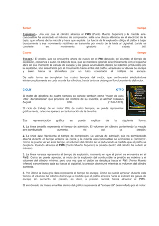 Tercer tiempo
Explosión.- Una vez que el cilindro alcanza el PMS (Punto Muerto Superior) y la mezcla aire-
combustible ha alcanzado el máximo de compresión, salta una chispa eléctrica en el electrodo de la
bujía, que inflama dicha mezcla y hace que explote. La fuerza de la explosión obliga al pistón a bajar
bruscamente y ese movimiento rectilíneo se transmite por medio de la biela al cigüeñal, donde se
convierte en movimiento giratorio y trabajo útil.
Cuarto tiempo
Escape.- El pistón, que se encuentra ahora de nuevo en el PMI después de ocurrido el tiempo de
explosión, comienza a subir. El árbol de leva, que se mantiene girando sincrónicamente con el cigüeñal
abre en ese momento la válvula de escape y los gases acumulados dentro del cilindro, producidos por
la explosión, son arrastrados por el movimiento hacia arriba del pistón, atraviesan la válvula de escape
y salen hacia la atmósfera por un tubo conectado al múltiple de escape.
De esta forma se completan los cuatro tiempos del motor, que continuarán efectuándose
ininterrumpidamente en cada uno de los cilindros, hasta tanto se detenga el funcionamiento del motor.
CICLO OTTO
El motor de gasolina de cuatro tiempos se conoce también como “motor de ciclo
Otto”, denominación que proviene del nombre de su inventor, el alemán Nikolaus
August Otto (1832-1891).
El ciclo de trabajo de un motor Otto de cuatro tiempos, se puede representar
gráficamente, tal como aparece en la ilustración de la derecha.
Esa representación gráfica se puede explicar de la siguiente forma:
1. La línea amarilla representa el tiempo de admisión. El volumen del cilindro conteniendo la mezcla
aire-combustible aumenta, no así la presión.
2. La línea azul representa el tiempo de compresión. La válvula de admisión que ha permanecido
abierta durante el tiempo anterior se cierra y la mezcla aire-combustible se comienza a comprimir.
Como se puede ver en este tiempo, el volumen del cilindro se va reduciendo a medida que el pistón se
desplaza. Cuando alcanza el PMS (Punto Muerto Superior) la presión dentro del cilindro ha subido al
máximo.
3. La línea naranja representa el tiempo de explosión, momento en que el pistón se encuentra en el
PMS. Como se puede apreciar, al inicio de la explosión del combustible la presión es máxima y el
volumen del cilindro mínimo, pero una vez que el pistón se desplaza hacia el PMI (Punto Muerto
Inferior) transmitiendo toda su fuerza al cigüeñal, la presión disminuye mientras el volumen del cilindro
aumenta.
4. Por último la línea gris clara representa el tiempo de escape. Como se puede apreciar, durante este
tiempo el volumen del cilindro disminuye a medida que el pistón arrastra hacia el exterior los gases de
escape sin aumento de presión, es decir, a presión normal, hasta alcanzar el PMS..
El sombreado de líneas amarillas dentro del gráfico representa el "trabajo útil" desarrollado por el motor.
 