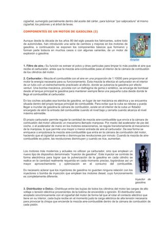cigüeñal, sumergido parcialmente dentro del aceite del cárter, para lubricar “por salpicadura” el mismo
cigüeñal, los pistones y el árbol de levas.
COMPONENTES DE UN MOTOR DE GASOLINA (I)
Aunque desde la década de los años 80 del siglo pasado los fabricantes, sobre todo
de automóviles, han introducido una serie de cambios y mejoras en los motores de
gasolina, a continuación se exponen los componentes básicos que formaron y
forman parte todavía en muchos casos o con algunas variantes, de un motor de
explosión o gasolina:
Ampliar
1. Filtro de aire.- Su función es extraer el polvo y otras partículas para limpiar lo más posible el aire que
recibe el carburador, antes que la mezcla aire-combustible pase al interior de la cámara de combustión
de los cilindros del motor.
2. Carburador.- Mezcla el combustible con el aire en una proporción de 1:10000 para proporcionar al
motor la energía necesaria para su funcionamiento. Esta mezcla la efectúa el carburador en el interior
de un tubo con un estrechamiento practicado al efecto, donde se pulveriza la gasolina por efecto
venturi. Una bomba mecánica, provista con un diafragma de goma o sintético, se encarga de bombear
desde el tanque principal la gasolina para mantener siempre llena una pequeña cuba desde donde le
llega el combustible al carburador.
En los coches actuales esa bomba de gasolina, en lugar de ser mecánica es eléctrica y se encuentra
situada dentro del propio tanque principal de combustible. Para evitar que la cuba se rebose y pueda
llegar a inundar de gasolina la cámara de combustión, existe en el interior de la cuba un flotador
encargado de abrir la entrada del combustible cuando el nivel baja y cerrarla cuando alcanza el nivel
máximo admisible.
El propio carburador permite regular la cantidad de mezcla aire-combustible que envía a la cámara de
combustión del motor utilizando un mecanismo llamado mariposa. Por medio del acelerador de pie del
coche, o el acelerador de mano en los motores estacionarios, se regula transitoriamente el mecanismo
de la mariposa, lo que permite una mayor o menor entrada de aire al carburador. De esa forma se
enriquece o empobrece la mezcla aire-combustible que entra en la cámara de combustión del motor,
haciendo que el cigüeñal aumente o disminuya las revoluciones por minuto. Cuando la mezcla de aire-
combustible es pobre, las revoluciones disminuyen y cuando es rica, aumentan.
Los motores más modernos y actuales no utilizan ya carburador, sino que emplean un
nuevo tipo de dispositivo denominado “inyector de gasolina”. Este inyector se controla de
forma electrónica para lograr que la pulverización de la gasolina en cada cilindro se
realice en la cantidad realmente requerida en cada momento preciso, lográndose así un
mayor aprovechamiento y optimización en el consumo del combustible.
Es necesario aclarar que los inyectores de gasolina no guardan ninguna relación con los
inyectores o bomba de inyección que emplean los motores diesel, cuyo funcionamiento
es completamente diferente.
Inyector de
gasolina.
3. Distribuidor o Delco.- Distribuye entre las bujías de todos los cilindros del motor las cargas de alto
voltaje o tensión eléctrica provenientes de la bobina de encendido o ignición. El distribuidor está
acoplado sincrónicamente con el cigüeñal del motor de forma tal que al rotar el contacto eléctrico que
tiene en su interior, cada bujía recibe en el momento justo la carga eléctrica de alta tensión necesaria
para provocar la chispa que enciende la mezcla aire-combustible dentro de la cámara de combustión de
cada pistón.
 