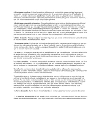 4. Bomba de gasolina.- Extrae la gasolina del tanque de combustible para enviarla a la cuba del
carburador cuando se presiona el “acelerador de pie” de un vehículo automotor o el “acelerador de
mano” en un motor estacionario. Desde hace muchos años atrás se utilizan bombas mecánicas de
diafragma, pero últimamente los fabricantes de motores las están sustituyendo por bombas eléctricas,
que van instaladas dentro del propio tanque de la gasolina.
5. Bobina de encendido o ignición.- Dispositivo eléctrico perteneciente al sistema de encendido del
motor, destinado a producir una carga de alto voltaje o tensión. La bobina de ignición constituye un
transformador eléctrico, que eleva por inducción electromagnética la tensión entre los dos enrollados
que contiene en su interior. El enrollado primario de baja tensión se conecta a la batería de 12 volt,
mientras que el enrollado secundario la transforma en una corriente eléctrica de alta tensión de 15 mil ó
20 mil volt. Esa corriente se envía al distribuidor y éste, a su vez, la envía a cada una de las bujías en el
preciso momento que se inicia en cada cilindro el tiempo de explosión del combustible.
6. Filtro de aceite.- Recoge cualquier basura o impureza que pueda contener el aceite lubricante antes
de pasar al sistema de lubricación del motor.
7. Bomba de aceite.- Envía aceite lubricante a alta presión a los mecanismos del motor como son, por
ejemplo, los cojinetes de las bielas que se fijan al cigüeñal, los aros de los pistones, el árbol de leva y
demás componentes móviles auxiliares, asegurando que todos reciban la lubricación adecuada para
que se puedan mover con suavidad.
8. Cárter.- Es el lugar donde se deposita el aceite lubricante que utiliza el motor. Una vez que la bomba
de aceite distribuye el lubricante entre los diferentes mecanismos, el sobrante regresa al cárter por
gravedad, permitiendo así que el ciclo de lubricación continúe, sin interrupción, durante todo el tiempo
que el motor se encuentre funcionando.
9. Aceite lubricante.- Su función principal es la de lubricar todas las partes móviles del motor, con el fin
de disminuir el rozamiento y la fricción entre ellas. De esa forma se evita el excesivo desgaste de las
piezas, teniendo en cuenta que el cigüeñal puede llegar a superar las 6 mil revoluciones por minuto.
Como función complementaria el aceite lubricante ayuda también a refrescar los pistones y los
cojinetes, así como mantenerlos limpios. Otra de las funciones del lubricante es ayudar a amortiguar los
ruidos que produce el motor cuando está funcionando..
El aceite lubricante en sí ni se consume, ni se desgasta, pero con el tiempo se va ensuciando y sus
aditivos van perdiendo eficacia hasta tal punto que pasado un tiempo dejan de cumplir su misión de
lubricar. Por ese motivo periódicamente el aceite se debe cambiar por otro limpio del mismo grado de
viscosidad recomendada por el fabricante del motor. Este cambio se realiza normalmente de acuerdo
con el tiempo que estipule el propio fabricante, para que así los aditivos vuelvan a ser efectivos y
puedan cumplir su misión de lubricar. Un tercio del contenido de los aceites son aditivos, cuys
propiedades especiales proporcionan una lubricación adecuada.
10. Toma de aceite.- Punto desde donde la bomba de aceite succiona el aceite lubricante del cárter.
11. Cables de alta tensión de las bujías.- Son los cables que conducen la carga de alta tensión o
voltaje desde el distribuidor hasta cada bujía para que la chispa se produzca en el momento adecuado.
 