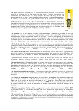 12. Bujía.- Electrodo recubierto con un material aislante de cerámica. En su extremo
superior se conecta uno de los cables de alta tensión o voltaje procedentes del
distribuidor, por donde recibe una carga eléctrica de entre 15 mil y 20 mil volt
aproximadamente. En el otro extremo la bujía posee una rosca metálica para ajustarla en
la culata y un electrodo que queda situado dentro de la cámara de combustión.
La función de la bujía es hacer saltar en el electrodo una chispa eléctrica dentro de la
cámara de combustión del cilindro cuando recibe la carga de alta tensión procedente de
la bobina de ignición y del distribuidor. En el momento justo, la chispa provoca la
explosión de la mezcla aire-combustible que pone en movimiento a los pistones. Cada
motor requiere una bujía por cada cilindro que contenga su bloque.
Bujía
13. Balancín.- En los motores del tipo OHV (Over Head Valves – Válvulas en la culata), el balancín
constituye un mecanismo semejante a una palanca que bascula sobre un punto fijo, que en el caso del
motor se halla situado normalmente encima de la culata. La función del balancín es empujar hacia
abajo las válvulas de admisión y escape para obligarlas a que se abran. El balancín, a su vez, es
accionado por una varilla de empuje movida por el árbol de levas. El movimiento alternativo o de vaivén
de los balancines está perfectamente sincronizado con los tiempos del motor.
14. Muelle de válvula.- Muelle encargado de mantener normalmente cerradas las válvulas de admisión
y escape. Cuando el balancín empuja una de esas válvulas para abrirla, el muelle que posee cada una
las obliga a regresar de nuevo a su posición normal de “cerrada” a partir del momento que cesa la
acción de empuje de los balancines..
15. Válvula de escape.- Pieza metálica en forma de clavo grande con una gran cabeza, cuya misión es
permitir la expulsión al medio ambiente de los gases de escape que se generan dentro del cilindro del
motor después que se quema la mezcla aire-combustible en durante el tiempo de explosión.
Normalmente los motores poseen una sola válvula de escape por cilindro; sin embargo, en la
actualidad algunos motores modernos pueden tener más de una por cada cilindro.
Válvula de admisión.- Válvula idéntica a la de escape, que normalmente se encuentra junto a aquella.
Se abre en el momento adecuado para permitir que la mezcla aire-combustible procedente del
carburador, penetre en la cámara de combustión del motor para que se efectúe el tiempo de admisión.
Hay motores que poseen una sola válvula de admisión por cilindro; sin embargo, los más modernos
pueden tener más de una por cada cilindro.
16. Múltiple o lumbrera de admisión.- Vía o conducto por donde le llega a la cámara de combustión
del motor la mezcla de aire-combustible procedente del carburador para dar inicio al tiempo de
admisión.
17. Cámara de combustión.- Espacio dentro del cilindro entre la culata y la parte superior o cabeza del
pistón, donde se efectúa la combustión de la mezcla aire-combustible que llega del carburador. La
capacidad de la cámara de combustión se mide en cm
3
y aumenta o disminuye con el movimiento
alternativo del pistón. Cuando el pistón se encuentra en el PMS (Punto Muerto Superior) el volumen es
el mínimo, mientras que cuando se encuentra en el PMI (Punto Muerto Inferior) el volumen es el
máximo.
18.Varilla empujadora.- Varilla metálica encargada de mover los balancines en un motor del tipo OHV
(Over Head Valves – Válvulas en la culata). La varilla empujadora sigue siempre el movimiento
alternativo que le imparte el árbol de levas.
19. Árbol de levas.- Eje parecido al cigüeñal, pero de un diámetro mucho menor, compuesto por tantas
levas como válvulas de admisión y escape tenga el motor. Encima de cada leva se apoya una varilla
empujadora metálica, cuyo movimiento alternativo se transmite a los balancines que abren y cierran las
válvulas de admisión o las de escape.
 