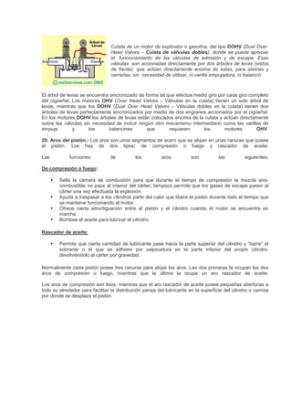 Culata de un motor de explosión o gasolina, del tipo DOHV (Dual Over.
Head Valves – Culata de válvulas dobles), donde se puede apreciar
el. funcionamiento de las válvulas de admisión y de escape. Esas
válvulas. son accionadas directamente por dos árboles de levas (vistos
de frente), que actúan directamente encima de éstas, para abrirlas y
cerrarlas, sin. necesidad de utilizar, ni varilla empujadora, ni balancín.
El árbol de levas se encuentra sincronizado de forma tal que efectúa medio giro por cada giro completo
del cigüeñal. Los motores OHV (Over Head Valves – Válvulas en la culata) tienen un solo árbol de
levas, mientras que los DOHV (Dual Over Head Valves – Válvulas dobles en la culata) tienen dos
árboles de levas perfectamente sincronizados por medio de dos engranes accionados por el cigüeñal.
En los motores DOHV los árboles de levas están colocados encima de la culata y actúan directamente
sobre las válvulas sin necesidad de incluir ningún otro mecanismo intermediario como las varillas de
empuje y los balancines que requieren los motores OHV.
20. Aros del pistón.- Los aros son unos segmentos de acero que se alojan en unas ranuras que posee
el pistón. Los hay de dos tipos: de compresión o fuego y rascador de aceite.
Las funciones de los aros son las siguientes:
De compresión o fuego:
Sella la cámara de combustión para que durante el tiempo de compresión la mezcla aire-
combustible no pase al interior del cárter; tampoco permite que los gases de escape pasen al
cárter una vez efectuada la explosión.
Ayuda a traspasar a los cilindros parte del calor que libera el pistón durante todo el tiempo que
se mantiene funcionando el motor.
Ofrece cierta amortiguación entre el pistón y el cilindro cuando el motor se encuentra en
marcha.
Bombea el aceite para lubricar el cilindro.
Rascador de aceite:
Permite que cierta cantidad de lubricante pase hacia la parte superior del cilindro y “barre” el
sobrante o el que se adhiere por salpicadura en la parte inferior del propio cilindro,
devolviéndolo al cárter por gravedad.
Normalmente cada pistón posee tres ranuras para alojar los aros. Las dos primeras la ocupan los dos
aros de compresión o fuego, mientras que la última la ocupa un aro rascador de aceite.
Los aros de compresión son lisos, mientras que el aro rascador de aceite posee pequeñas aberturas a
todo su alrededor para facilitar la distribución pareja del lubricante en la superficie del cilindro o camisa
por donde se desplaza el pistón.
 
