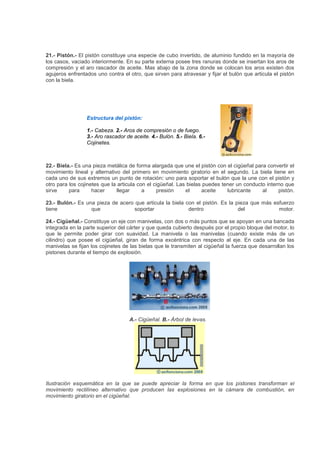 21.- Pistón.- El pistón constituye una especie de cubo invertido, de aluminio fundido en la mayoría de
los casos, vaciado interiormente. En su parte externa posee tres ranuras donde se insertan los aros de
compresión y el aro rascador de aceite. Mas abajo de la zona donde se colocan los aros existen dos
agujeros enfrentados uno contra el otro, que sirven para atravesar y fijar el bulón que articula el pistón
con la biela.
Estructura del pistón:
1.- Cabeza. 2.- Aros de compresión o de fuego.
3.- Aro rascador de aceite. 4.- Bulón. 5.- Biela. 6.-
Cojinetes.
22.- Biela.- Es una pieza metálica de forma alargada que une el pistón con el cigüeñal para convertir el
movimiento lineal y alternativo del primero en movimiento giratorio en el segundo. La biela tiene en
cada uno de sus extremos un punto de rotación: uno para soportar el bulón que la une con el pistón y
otro para los cojinetes que la articula con el cigüeñal. Las bielas puedes tener un conducto interno que
sirve para hacer llegar a presión el aceite lubricante al pistón.
23.- Bulón.- Es una pieza de acero que articula la biela con el pistón. Es la pieza que más esfuerzo
tiene que soportar dentro del motor.
24.- Cigüeñal.- Constituye un eje con manivelas, con dos o más puntos que se apoyan en una bancada
integrada en la parte superior del cárter y que queda cubierto después por el propio bloque del motor, lo
que le permite poder girar con suavidad. La manivela o las manivelas (cuando existe más de un
cilindro) que posee el cigüeñal, giran de forma excéntrica con respecto al eje. En cada una de las
manivelas se fijan los cojinetes de las bielas que le transmiten al cigüeñal la fuerza que desarrollan los
pistones durante el tiempo de explosión.
A.- Cigüeñal. B.- Árbol de levas.
Ilustración esquemática en la que se puede apreciar la forma en que los pistones transforman el
movimiento rectilíneo alternativo que producen las explosiones en la cámara de combustión, en
movimiento giratorio en el cigüeñal.
 