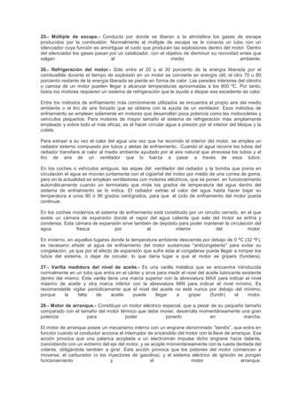 25.- Múltiple de escape.- Conducto por donde se liberan a la atmósfera los gases de escape
producidos por la combustión. Normalmente al múltiple de escape se le conecta un tubo con un
silenciador cuya función es amortiguar el ruido que producen las explosiones dentro del motor. Dentro
del silenciador los gases pasan por un catalizador, con el objetivo de disminuir su nocividad antes que
salgan al medio ambiente.
26.- Refrigeración del motor.- Sólo entre el 20 y el 30 porciento de la energía liberada por el
combustible durante el tiempo de explosión en un motor se convierte en energía útil; el otro 70 u 80
porciento restante de la energía liberada se pierde en forma de calor. Las paredes interiores del cilindro
o camisa de un motor pueden llegar a alcanzar temperaturas aproximadas a los 800 ºC. Por tanto,
todos los motores requieren un sistema de refrigeración que le ayude a disipar ese excedente de calor.
Entre los métodos de enfriamiento más comúnmente utilizados se encuentra el propio aire del medio
ambiente o el tiro de aire forzado que se obtiene con la ayuda de un ventilador. Esos métodos de
enfriamiento se emplean solamente en motores que desarrollan poca potencia como las motocicletas y
vehículos pequeños. Para motores de mayor tamaño el sistema de refrigeración más ampliamente
empleado y sobre todo el más eficaz, es el hacer circular agua a presión por el interior del bloque y la
culata.
Para extraer a su vez el calor del agua una vez que ha recorrido el interior del motor, se emplea un
radiador externo compuesto por tubos y aletas de enfriamiento.. Cuando el agua recorre los tubos del
radiador transfiere el calor al medio ambiente ayudado por el aire natural que atraviesa los tubos y el
tiro de aire de un ventilador que lo fuerza a pasar a través de esos tubos.
En los coches o vehículos antiguos, las aspas del ventilador del radiador y la bomba que ponía en
circulación el agua se movían juntamente con el cigüeñal del motor por medio de una correa de goma,
pero en la actualidad se emplean ventiladores con motores eléctricos, que se ponen en funcionamiento
automáticamente cuando un termostato que mide los grados de temperatura del agua dentro del
sistema de enfriamiento se lo indica. El radiador extrae el calor del agua hasta hacer bajar su
temperatura a unos 80 ó 90 grados centígrados, para que el ciclo de enfriamiento del motor pueda
continuar.
En los coches modernos el sistema de enfriamiento está constituido por un circuito cerrado, en el que
existe un cámara de expansión donde el vapor del agua caliente que sale del motor se enfría y
condensa. Esta cámara de expansión sirve también de depósito para poder mantener la circulación del
agua fresca por el interior del motor.
En invierno, en aquellos lugares donde la temperatura ambiente desciende por debajo de 0 ºC (32 ºF),
es necesario añadir al agua de enfriamiento del motor sustancias "anticongelante" para evitar su
congelación, ya que por el efecto de expansión que sufre ésta al congelarse puede llegar a romper los
tubos del sistema, o dejar de circular, lo que daría lugar a que el motor se gripara (fundiera).
27.- Varilla medidora del nivel de aceite.- Es una varilla metálica que se encuentra introducida
normalmente en un tubo que entra en el cárter y sirve para medir el nivel del aceite lubricante existente
dentro del mismo. Esta varilla tiene una marca superior con la abreviatura MAX para indicar el nivel
máximo de aceite y otra marca inferior con la abreviatura MIN para indicar el nivel mínimo. Es
recomendable vigilar periódicamente que el nivel del aceite no esté nunca por debajo del mínimo,
porque la falta de aceite puede llegar a gripar (fundir) el motor.
28.- Motor de arranque.- Constituye un motor eléctrico especial, que a pesar de su pequeño tamaño
comparado con el tamaño del motor térmico que debe mover, desarrolla momentáneamente una gran
potencia para poder ponerlo en marcha.
El motor de arranque posee un mecanismo interno con un engrane denominado “bendix”, que entra en
función cuando el conductor acciona el interruptor de encendido del motor con la llave de arranque. Esa
acción provoca que una palanca acoplada a un electroimán impulse dicho engrane hacia delante,
coincidiendo con un extremo del eje del motor, y se acople momentáneamente con la rueda dentada del
volante, obligándola también a girar. Esta acción provoca que los pistones del motor comiencen a
moverse, el carburador (o los inyectores de gasolina), y el sistema eléctrico de ignición se pongan
funcionamiento y el motor arranque.
 