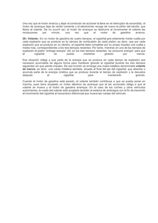 Una vez que el motor arranca y dejar el conductor de accionar la llave en el interruptor de encendido, el
motor de arranque deja de recibir corriente y el electroimán recoge de nuevo el piñón del bendix, que
libera el volante. De no ocurrir así, el motor de arranque se destruiría al incrementar el volante las
revoluciones por minuto, una vez que el motor de gasolina arranca.
29.- Volante.- En un motor de gasolina de cuatro tiempos, el cigüeñal gira solamente media vuelta por
cada explosión que se produce en la cámara de combustión de cada pistón; es decir, que por cada
explosión que se produce en un cilindro, el cigüeñal debe completar por su propio impulso una vuelta y
media más, correspondientes a los tres tiempos restantes. Por tanto, mientras en uno de los tiempos de
explosión el pistón “entrega energía” útil, en los tres tiempos restantes “se consume energía” para que
el cigüeñal se pueda mantener girando por inercia.
Esa situación obliga a que parte de la energía que se produce en cada tiempo de explosión sea
necesario acumularla de alguna forma para mantener girando el cigüeñal durante los tres tiempos
siguientes sin que pierda impulso. De esa función se encarga una masa metálica denominada volante
de inercia, es decir, una rueda metálica dentada, situada al final del eje del cigüeñal, que absorbe o
acumula parte de la energía cinética que se produce durante el tiempo de explosión y la devuelve
después al cigüeñal para mantenerlo girando.
Cuando el motor de gasolina está parado, el volante también contribuye a que se pueda poner en
marcha, pues tiene acoplado un motor eléctrico de arranque que al ser accionado obliga a que el
volante se mueva y el motor de gasolina arranque. En el caso de los coches y otros vehículos
automotores, la rueda del volante está acoplada también al sistema de embrague con el fin de transmitir
el movimiento del cigüeñal al mecanismo diferencial que mueve las ruedas del vehículo.
 