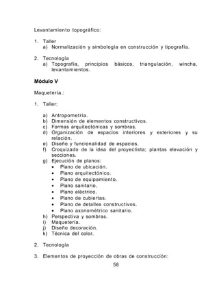 Levantamiento topográfico:
1. Taller
a) Normalización y simbología en construcción y tipografía.
2. Tecnología
a) Topografía, principios básicos, triangulación, wincha,
levantamientos.
Módulo V
Maquetería.:
1. Taller:
a) Antropometría.
b) Dimensión de elementos constructivos.
c) Formas arquitectónicas y sombras.
d) Organización de espacios interiores y exteriores y su
relación.
e) Diseño y funcionalidad de espacios.
f) Croquizado de la idea del proyectista; plantas elevación y
secciones.
g) Ejecución de planos:
• Plano de ubicación.
• Plano arquitectónico.
• Plano de equipamiento.
• Plano sanitario.
• Plano eléctrico.
• Plano de cubiertas.
• Plano de detalles constructivos.
• Plano axonométrico sanitario.
h) Perspectiva y sombras.
i) Maquetería.
j) Diseño decoración.
k) Técnica del color.
2. Tecnología
3. Elementos de proyección de obras de construcción:
58
 