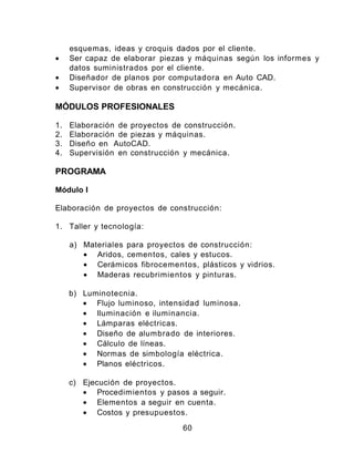 esquemas, ideas y croquis dados por el cliente.
• Ser capaz de elaborar piezas y máquinas según los informes y
datos suministrados por el cliente.
• Diseñador de planos por computadora en Auto CAD.
• Supervisor de obras en construcción y mecánica.
MÓDULOS PROFESIONALES
1. Elaboración de proyectos de construcción.
2. Elaboración de piezas y máquinas.
3. Diseño en AutoCAD.
4. Supervisión en construcción y mecánica.
PROGRAMA
Módulo I
Elaboración de proyectos de construcción:
1. Taller y tecnología:
a) Materiales para proyectos de construcción:
• Aridos, cementos, cales y estucos.
• Cerámicos fibrocementos, plásticos y vidrios.
• Maderas recubrimientos y pinturas.
b) Luminotecnia.
• Flujo luminoso, intensidad luminosa.
• Iluminación e iluminancia.
• Lámparas eléctricas.
• Diseño de alumbrado de interiores.
• Cálculo de líneas.
• Normas de simbología eléctrica.
• Planos eléctricos.
c) Ejecución de proyectos.
• Procedimientos y pasos a seguir.
• Elementos a seguir en cuenta.
• Costos y presupuestos.
60
 