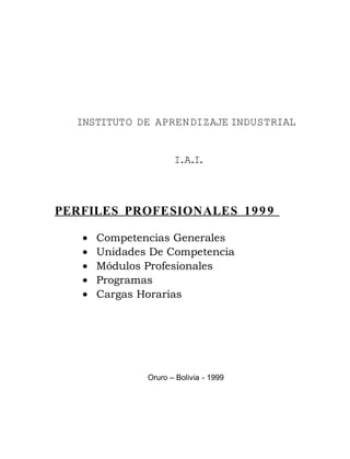 INSTITUTO DE APRENDIZAJE INDUSTRIAL
I.A.I.
PERFILES PROFESIONALES 1999
• Competencias Generales
• Unidades De Competencia
• Módulos Profesionales
• Programas
• Cargas Horarias
Oruro – Bolivia - 1999
 