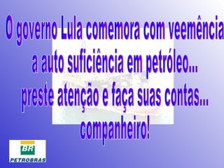 O governo Lula comemora com veemência  a auto suficiência em petróleo... preste atenção e faça suas contas... companheiro! 