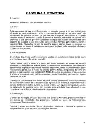 GASOLINA AUTOMOTIVA
7.1 - Álcool

Este tópico é abordado com detalhes no item 6.9.

7.2 - Cor

Esta propriedade já teve importância maior no passado, quando a cor era indicativa da
eficiência do tratamento químico após o processo de refinacão e, até certo ponto, da
estabilidade da gasolina. No caso da gasolina tipo A e tipo C, sem aditivo, a cor pode
variar de incolor a amarelada. Quando a gasolina é aditivada, ela recebe um corante para
diferencia-lá das demais, podendo apresentar qualquer cor, exceto azul(reservada para
gasolina de aviação) e rosa (reservada para a mistura formada pelo metanol, etanol e
gasolina-MEG). Alterações na cor da gasolina podem ocorrer devido à presença de
contaminantes ou devido à oxidação de compostos instáveis nela presentes (olefinas e
compostos nitrogenados)

7.3 - Corrosividade

Os produtos de petróleo são freqüentemente usados em contato com metais, sendo assim
importante que estes não sofram corrosão.

Certos metais, como o cobre e a prata, são muito sensíveis ao ataque por enxofre
elementar ou compostos de enxofre, sendo por este motivo, muito usados para detectar a
corrosividade de produtos de petróleo. No caso da gasolina, utiliza-se uma lâmina de cobre
recentemente polida, que é imersa na amostra por três horas à temperatura de 50°C, em
condições padronizadas pelo método NBR 14359. Decorrido o período de ensaio, a lâmina
é lavada e comparada com padrões especiais, sendo o resultado expresso em função
dessa comparação.

O ensaio de corrosividade pela lâmina de cobre permite apenas uma avaliação qualitativa
de enxofre elementar ou de certos compostos agressivos de enxofre. É importante evitar o
contato da lâmina de cobre, durante ou após o ensaio, com água ou com produtos vindos
do tratamento da gasolina como, por exemplo, soda arrastada (nas refinarias), o que
poderá manchar a lâmina, dificultando sua interpretação.

7.4 - Destilação

O ensaio de destilação, efetuado de acordo com o método NBR9619, propicia uma medida
em termos de volatilidade, das proporções relativas de todos os hidrocarbonetos
componentes de uma gasolina.

Consiste o ensaio em destilar 100 mL de gasolina, condensar o destilado e registrar as
temperaturas nas quais as várias porcentagens destilam.




                                                                                      10
 