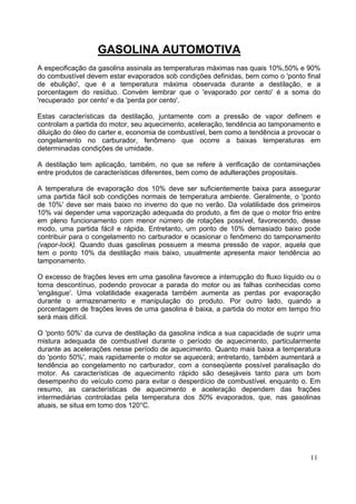 GASOLINA AUTOMOTIVA
A especificação da gasolina assinala as temperaturas máximas nas quais 10%,50% e 90%
do combustível devem estar evaporados sob condições definidas, bem como o 'ponto final
de ebulição', que é a temperatura máxima observada durante a destilação, e a
porcentagem do resíduo. Convém lembrar que o 'evaporado por cento' é a soma do
'recuperado por cento' e da 'perda por cento'.

Estas características da destilação, juntamente com a pressão de vapor definem e
controlam a partida do motor, seu aquecimento, aceleração, tendência ao tamponamento e
diluição do óleo do carter e, economia de combustível, bem como a tendência a provocar o
congelamento no carburador, fenômeno que ocorre a baixas temperaturas em
determinadas condições de umidade.

A destilação tem aplicação, também, no que se refere à verificação de contaminações
entre produtos de características diferentes, bem como de adulterações propositais.

A temperatura de evaporação dos 10% deve ser suficientemente baixa para assegurar
uma partida fácil sob condições normais de temperatura ambiente. Geralmente, o 'ponto
de 10%' deve ser mais baixo no inverno do que no verão. Da volatilidade dos primeiros
10% vai depender uma vaporização adequada do produto, a fim de que o motor frio entre
em pleno funcionamento com menor número de rotações possível, favorecendo, desse
modo, uma partida fácil e rápida. Entretanto, um ponto de 10% demasiado baixo pode
contribuir para o congelamento no carburador e ocasionar o fenômeno do tamponamento
(vapor-Iock). Quando duas gasolinas possuem a mesma pressão de vapor, aquela que
tem o ponto 10% da destilação mais baixo, usualmente apresenta maior tendência ao
tamponamento.

O excesso de frações leves em uma gasolina favorece a interrupção do fluxo líquido ou o
torna descontínuo, podendo provocar a parada do motor ou as falhas conhecidas como
'engàsgue'. Uma volatilidade exagerada também aumenta as perdas por evaporação
durante o armazenamento e manipulação do produto. Por outro lado, quando a
porcentagem de frações leves de uma gasolina é baixa, a partida do motor em tempo frio
será mais difícil.

O 'ponto 50%' da curva de destilação da gasolina indica a sua capacidade de suprir uma
mistura adequada de combustível durante o período de aquecimento, particularmente
durante as acelerações nesse período de aquecimento. Quanto mais baixa a temperatura
do 'ponto 50%', mais rapidamente o motor se aquecerá; entretanto, também aumentará a
tendência ao congelamento no carburador, com a conseqüente possível paralisação do
motor. As características de aquecimento rápido são desejáveis tanto para um bom
desempenho do veículo como para evitar o desperdício de combustível. enquanto o. Em
resumo, as características de aquecimento e aceleração dependem das frações
intermediárias controladas pela temperatura dos 50% evaporados, que, nas gasolinas
atuais, se situa em tomo dos 120°C.




                                                                                    11
 