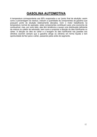GASOLINA AUTOMOTIVA
A temperatura correspondente aos 90% evaporados e ao 'ponto final de ebulição: assim
como a porcentagem do resíduo, indicam a quantidade de componentes da gasolina que
possuem ponto de ebulição relativamente elevados. Com o motor trabalhando na
temperatura normal de operação, estes componentes contribuem para uma economia de
combustível, mas, por outro lado, eles têm tendência a causar uma distribuição deficiente
da mistura no coletor de admissão, bem como a propiciar a diluição do óleo lubrificante no
cárter. A diluição do óleo do cárter e a lavagem do óleo lubrificante nas paredes dos
cilindros ocorrem sempre que a gasolina atinge os cilindros em forma líquida e tem
oportunidade de fluir para o cárter, passando pelos anéis de segmento.




                                                                                      12
 