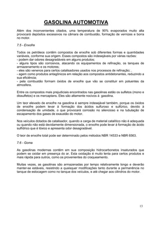 GASOLINA AUTOMOTIVA
Além dos inconvenientes citados, uma temperatura de 90% evaporados muito alta
provocará depósitos excessivos na câmara de combustão, formação de vernizes e borra
no motor.

7.5 - Enxofre

Todos os petróleos contêm compostos de enxofre sob diferentes formas e quantidades
variáveis, conforme sua origem. Esses compostos são indesejáveis por várias razões:
- podem dar odores desagradáveis em alguns produtos;
- alguns tipos são corrosivos, atacando os equipamentos de refinação, os tanques de
armazenamento e os motores;
- eles são venenos para certos catalisadores usados nos processos de refinação; .
- agem como produtos antagônicos em relação aos compostos antidetonantes, reduzindo a
sua eficiência;
- pela combustão formam óxidos de enxofre que vão se constituir em poluentes da
atmosfera.

Entre os compostos mais prejudiciais encontrados nas gasolinas estão os sulfetos (mono e
dissulfetos) e os mercaptans. Eles são altamente nocivos à gasolina.

Um teor elevado de enxofre na gasolina é sempre indesejável também, porque os óxidos
de enxofre podem levar à formação dos ácidos sulfuroso e sulfúrico, devido à
condensação de umidade, o que provocará corrosão no silencioso e na tubulação de
escapamento dos gases de exaustão do motor.

Nos veículos dotados de catalisador, quando a carga de material catalítico não é adequada
ou quando não está devidamente dimensionada, o enxofre pode levar à formação de ácido
sulfídrico que é tóxico e apresenta odor desagradável.

O teor de enxofre total pode ser determinado pelos métodos NBR 14533 e NBR 6563.

7.6 - Goma

As gasolinas modernas contêm em sua composição hidrocarbonetos insaturados que
podem se oxidar em presença do ar. Esta oxidação é muito lenta para certos produtos e
mais rápida para outros, como os provenientes do craqueamento.

Muitas vezes, as gasolinas são armazenadas por tempo relativamente longo e deverão
manter-se estáveis, resistindo a quaisquer modificações tanto durante a permanência no
tanque de estocagem como no tanque dos veículos, e até chegar aos cilindros do motor.




                                                                                     13
 