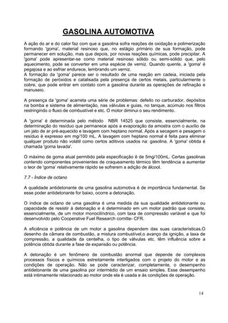 GASOLINA AUTOMOTIVA
A ação do ar e do calor faz com que a gasolina sofra reações de oxidação e polimerização
formando 'goma', material resinoso que, no estágio primário de sua formação, pode
permanecer em solução, mas que depois, por novas reações químicas, pode precipitar. A
'goma' pode apresentar-se como material resinoso sólido ou semi-sólido que, pelo
aquecimento, pode se converter em uma espécie de verniz. Quando quente, a 'goma' é
pegajosa e ao esfriar endurece, lembrando um verniz.
A formação da 'goma' parece ser o resultado de uma reação em cadeia, iniciada pela
formação de peróxidos e catalisada pela presença de certos metais, particularmente o
cobre, que pode entrar em contato com a gasolina durante as operações de refinação e
manuseio.

A presença da 'goma' acarreta uma série de problemas: defeito no carburador, depósitos
na bomba e sistema de alimentação, nas válvulas e guias, no tanque, acúmulo nos filtros
restringindo o fluxo de combustível e etc. O motor diminui o seu rendimento.

A 'goma' é determinada pelo método NBR 14525 que consiste, essencialmente, na
determinação do resíduo que permanece após a evaporação da amostra com o auxílio de
um jato de ar pré-aquecido e lavagem com heptano normal. Após a secagem e pesagem o
resíduo é expresso em mg/100 mL. A lavagem com heptano normal é feita para eliminar
qualquer produto não volátil como certos aditivos usados na: gasolina. A 'goma' obtida é
chamada 'goma lavada'.

O máximo de goma atual permitido pela especificação é de 5mg/100mL. Certas gasolinas
contendo componentes provenientes de craqueamento térmico têm tendência a aumentar
o teor de 'goma’ relativamente rápido se sofrerem a adição de álcool.

7.7 - Índice de octano

A qualidade antidetonante de uma gasolina automotiva é de importância fundamental. Se
esse poder antidetonante for baixo, ocorre a detonação.

O índice de octano de uma gasolina é uma medida da sua qualidade antidetonante ou
capacidade de resistir à detonação e é determinado em um motor padrão que consiste,
essencialmente, de um motor monocilíndrico, com taxa de compressão variável e que foi
desenvolvido pelo Cooperative Fuel Research comitte- CFR.

A eficiência e potência de um motor a gasolina dependem das suas características.O
desenho da câmara de combustão, a mistura combustível,o avanço da ignição, a taxa de
compressão, a qualidade da centelha, o tipo de válvulas etc. têm influência sobre a
potência obtida durante a fase de expansão ou potência.

A detonação é um fenômeno de combustão anormal que depende de complexos
processos físicos e químicos estreitamente interligados com o projeto do motor e as
condições de operação. Não se pode caracterizar, completamente, o desempenho
antidetonante de uma gasolina por intermédio de um ensaio simples. Esse desempenho
está intimamente relacionado ao motor onde ela é usada e às condições de operação.



                                                                                    14
 