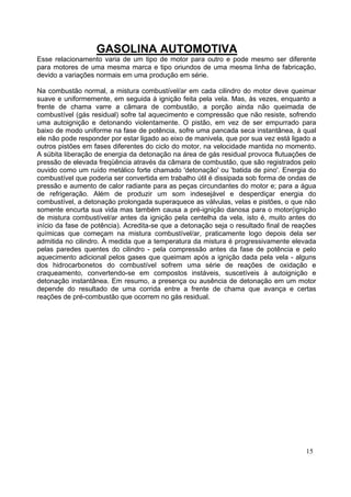 GASOLINA AUTOMOTIVA
Esse relacionamento varia de um tipo de motor para outro e pode mesmo ser diferente
para motores de uma mesma marca e tipo oriundos de uma mesma linha de fabricação,
devido a variações normais em uma produção em série.

Na combustão normal, a mistura combustível/ar em cada cilindro do motor deve queimar
suave e uniformemente, em seguida à ignição feita pela vela. Mas, às vezes, enquanto a
frente de chama varre a câmara de combustão, a porção ainda não queimada de
combustível (gás residual) sofre tal aquecimento e compressão que não resiste, sofrendo
uma autoignição e detonando violentamente. O pistão, em vez de ser empurrado para
baixo de modo uniforme na fase de potência, sofre uma pancada seca instantânea, à qual
ele não pode responder por estar ligado ao eixo de manivela, que por sua vez está ligado a
outros pistões em fases diferentes do ciclo do motor, na velocidade mantida no momento.
A súbita liberação de energia da detonação na área de gás residual provoca flutuações de
pressão de elevada freqüência através da câmara de combustão, que são registrados pelo
ouvido como um ruído metálico forte chamado 'detonação' ou 'batida de pino'. Energia do
combustível que poderia ser convertida em trabalho útil é dissipada sob forma de ondas de
pressão e aumento de calor radiante para as peças circundantes do motor e; para a água
de refrigeração. Além de produzir um som indesejável e desperdiçar energia do
combustível, a detonação prolongada superaquece as válvulas, velas e pistões, o que não
somente encurta sua vida mas também causa a pré-ignição danosa para o motor(ignição
de mistura combustível/ar antes da ignição pela centelha da vela, isto é, muito antes do
início da fase de potência). Acredita-se que a detonação seja o resultado final de reações
químicas que começam na mistura combustível/ar, praticamente logo depois dela ser
admitida no cilindro. À medida que a temperatura da mistura é progressivamente elevada
pelas paredes quentes do cilindro - pela compressão antes da fase de potência e pelo
aquecimento adicional pelos gases que queimam após a ignição dada pela vela - alguns
dos hidrocarbonetos do combustível sofrem uma série de reações de oxidação e
craqueamento, convertendo-se em compostos instáveis, suscetíveis à autoignição e
detonação instantânea. Em resumo, a presença ou ausência de detonação em um motor
depende do resultado de uma corrida entre a frente de chama que avança e certas
reações de pré-combustão que ocorrem no gás residual.




                                                                                      15
 