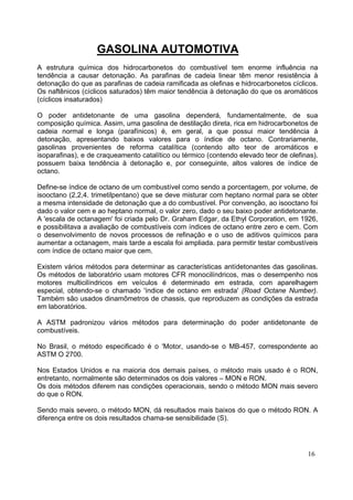 GASOLINA AUTOMOTIVA
A estrutura química dos hidrocarbonetos do combustível tem enorme influência na
tendência a causar detonação. As parafinas de cadeia linear têm menor resistência à
detonação do que as parafinas de cadeia ramificada as olefinas e hidrocarbonetos cíclicos.
Os naftênicos (cíclicos saturados) têm maior tendência à detonação do que os aromáticos
(cíclicos insaturados)

O poder antidetonante de uma gasolina dependerá, fundamentalmente, de sua
composição química. Assim, uma gasolina de destilação direta, rica em hidrocarbonetos de
cadeia normal e longa (parafínicos) é, em geral, a que possui maior tendência à
detonação, apresentando baixos valores para o índice de octano. Contrariamente,
gasolinas provenientes de reforma catalítica (contendo alto teor de aromáticos e
isoparafinas), e de craqueamento catalítico ou térmico (contendo elevado teor de olefinas).
possuem baixa tendência à detonação e, por conseguinte, altos valores de índice de
octano.

Define-se índice de octano de um combustível como sendo a porcentagem, por volume, de
isooctano (2,2,4. trimetilpentano) que se deve misturar com heptano normal para se obter
a mesma intensidade de detonação que a do combustível. Por convenção, ao isooctano foi
dado o valor cem e ao heptano normal, o valor zero, dado o seu baixo poder antidetonante.
A 'escala de octanagem' foi criada pelo Dr. Graham Edgar, da Ethyl Corporation, em 1926,
e possibilitava a avaliação de combustíveis com índices de octano entre zero e cem. Com
o desenvolvimento de novos processos de refinação e o uso de aditivos químicos para
aumentar a octanagem, mais tarde a escala foi ampliada. para permitir testar combustíveis
com índice de octano maior que cem.

Existem vários métodos para determinar as características antídetonantes das gasolinas.
Os métodos de laboratório usam motores CFR monocilíndricos, mas o desempenho nos
motores multicilíndricos em veículos é determinado em estrada, com aparelhagem
especial, obtendo-se o chamado 'índice de octano em estrada' (Road Octane Number).
Também são usados dinamômetros de chassis, que reproduzem as condições da estrada
em laboratórios.

A ASTM padronizou vários métodos para determinação do poder antidetonante de
combustíveis.

No Brasil, o método especificado é o 'Motor, usando-se o MB-457, correspondente ao
ASTM O 2700.

Nos Estados Unidos e na maioria dos demais países, o método mais usado é o RON,
entretanto, normalmente são determinados os dois valores – MON e RON.
Os dois métodos diferem nas condições operacionais, sendo o método MON mais severo
do que o RON.

Sendo mais severo, o método MON, dá resultados mais baixos do que o método RON. A
diferença entre os dois resultados chama-se sensibilidade (S).




                                                                                       16
 