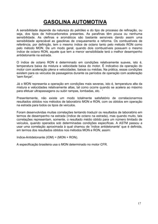 GASOLINA AUTOMOTIVA
A sensibilidade depende da natureza do petróleo e do tipo de processo de refinação, ou
seja, dos tipos de hidrocarbonetos presentes. As parafinas têm pouca ou nenhuma
sensibilidade. As olefinas e aromáticos são bastante sensíveis dando assim uma
sensibilidade apreciável as gasolinas de craqueamento e reforma. Os combustíveis de
referência, por definição, tem o mesmo índice de octano tanto pelo método RON como
pelo método MON. De um modo geral, quando dois combustíveis possuem o mesmo
índice de octano RON, aquele que tem a menor sensibilidade terá o melhor desempenho
antidetonante na estrada.

O índice de octano RON é determinado em condições relativamente suaves, isto é,
temperatura baixa da mistura e velocidade baixa do motor. É indicativo da operação do
motor com aceleração plena e velocidades. baixas ou médias. Na prática, essas condições
existem para os veículos de passageiros durante os períodos de operação com aceleração
'sem forçar'.

Já o MON representa a operação em condições mais severas, isto é, temperatura alta da
mistura e velocidades relativamente altas, tal como ocorre quando se acelera ao máximo
para efetuar ultrapassagens ou subir rampas, lombadas, etc. '

Presentemente, não existe um modo totalmente satisfatório de correlacionarmos
resultados obtidos nos métodos de laboratório MON e RON, com os obtidos em operação
na estrada para todos os tipos de veículos.

Foram desenvolvidas muitas correlações tentando traduzir os resultados de laboratório em
termos de desempenho na estrada (índice de octano na estrada), mas quando muito, tais
correlações representam, somente, o resultado médio obtido para um número limitado de
veículos, quando operados sob determinadas condições específicas. A ASTM passou a
usar uma correlação aproximada à qual chamou de 'índice antidetonante' que é definida,
em termos dos resultados obtidos nos métodos MON e RON, assim:

Indice-Antidetonante (IOM) = (MON + RON).

A especificação brasileira usa o MON determinado no motor CFR.




                                                                                    17
 