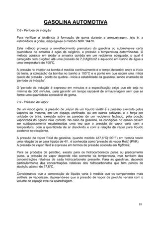 GASOLINA AUTOMOTIVA
7.8 - Período de indução

Para verificar a tendência à formação de goma durante a armazenagem, isto é, a
estabilidade à goma, emprega-se o método NBR 14478.

Este método provoca o envelhecimento prematuro da gasolina ao submeter-se certa
quantidade de amostra à ação de oxigênio, a pressão e temperatura determinadas. O
método consiste em oxidar a amostra contida em um recipiente adequado, o qual é
carregado com oxigênio até uma pressão de 7,0 Kgf/cm2 e aquecido em banho de água a
uma temperatura de 100°C.

A pressão no interior da bomba é medida continuamente e o tempo decorrido entre o início
do teste, a colocação da bomba no banho a 100°C e o ponto em que ocorre uma nítida
queda de pressão - ponto de quebra - inicia a estabilidade da gasolina, sendo chamado de
'período de indução'.

O 'período de indução' é expresso em minutos e a especificação exige que ele seja no
mínimo de 360 minutos, para garantir um tempo razoável de armazenagem sem que se
forme uma quantidade apreciável de goma.

7.9 - Pressão de vapor

De um modo geral, a pressão de ,vapor de um líquido volátil é a pressão exercida pelos
vapores do mesmo, em um espaço confinado, ou em outras palavras, é a força por
unidade de área, exercida sobre as paredes de um recipiente fechado, pela porção
vaporizada do líquido nele contido. No caso da gasolina, as condições do ensaio devem
ser cuidadosamente estabelecidas uma vez que a pressão de vapor varia com a
temperatura, com a quantidade de ar dissolvido e com a relação de vapor para líquido
existente no recipiente.

A pressão de vapor Reid da gasolina, quando medida a37,8°C(100°F) em bomba tendo
uma relação de ar para líquido de 4/1, é conhecida como 'pressão de vapor Reid' (PVR).
A pressão de vapor Reid é expressa em termos de pressão absoluta em Kgf/cm2.

Para os produtos de petróleo, exceto para os hidrocarbonetos puros ou praticamente
puros, a pressão de vapor depende não somente da temperatura, mas também das
concentrações relativas de cada hidrocarboneto presente. Para as gasolinas, depende
particularmente das concentrações relativas dos hidrocarbonetos que têm pontos de
ebulição abaixo de 37,8°C.

Considerando que a composição do líquido varia à medida que os componentes mais
voláteis se vaporizam, depreende-se que a pressão de vapor do produto variará com o
volume de espaço livre na aparelhagem.




                                                                                    18
 
