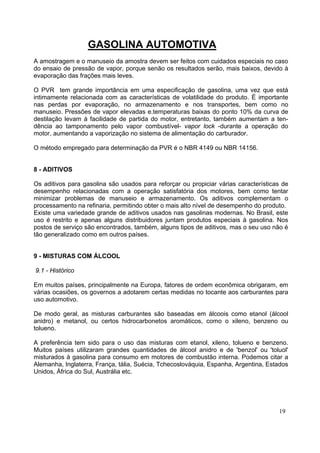 GASOLINA AUTOMOTIVA
A amostragem e o manuseio da amostra devem ser feitos com cuidados especiais no caso
do ensaio de pressão de vapor, porque senão os resultados serão, mais baixos, devido à
evaporação das frações mais leves.

O PVR tem grande importância em uma especificação de gasolina, uma vez que está
intimamente relacionada com as características de volatilidade do produto. É importante
nas perdas por evaporação, no armazenamento e nos transportes, bem como no
manuseio. Pressões de vapor elevadas e.temperaturas baixas do ponto 10% da curva de
destilação levam à facilidade de partida do motor, entretanto, também aumentam a ten-
dência ao tamponamento pelo vapor combustível- vapor lock -durante a operação do
motor, aumentando a vaporização no sistema de alimentação do carburador.

O método empregado para determinação da PVR é o NBR 4149 ou NBR 14156.


8 - ADITIVOS

Os aditivos para gasolina são usados para reforçar ou propiciar várias características de
desempenho relacionadas com a operação satisfatória dos motores, bem como tentar
minimizar problemas de manuseio e armazenamento. Os aditivos complementam o
processamento na refinaria, permitindo obter o mais alto nível de desempenho do produto.
Existe uma variedade grande de aditivos usados nas gasolinas modernas. No Brasil, este
uso é restrito e apenas alguns distribuidores juntam produtos especiais à gasolina. Nos
postos de serviço são encontrados, também, alguns tipos de aditivos, mas o seu uso não é
tão generalizado como em outros países.


9 - MISTURAS COM ÁLCOOL

9.1 - Histórico

Em muitos países, principalmente na Europa, fatores de ordem econômica obrigaram, em
várias ocasiões, os governos a adotarem certas medidas no tocante aos carburantes para
uso automotivo.

De modo geral, as misturas carburantes são baseadas em álcoois como etanol (álcool
anidro) e metanol, ou certos hidrocarbonetos aromáticos, como o xileno, benzeno ou
tolueno.

A preferência tem sido para o uso das misturas com etanol, xileno, tolueno e benzeno.
Muitos países utilizaram grandes quantidades de álcool anidro e de 'benzol' ou 'toluol'
misturados à gasolina para consumo em motores de combustão interna. Podemos citar a
Alemanha, Inglaterra, França, tália, Suécia, Tchecoslováquia, Espanha, Argentina, Estados
Unidos, África do Sul, Austrália etc.




                                                                                     19
 