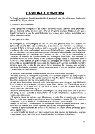 GASOLINA AUTOMOTIVA
No Brasil, a adição de álcool (etanol) anidro à gasolina é feita há muitos anos. Atualmente,
usa-se 25% ± 1% na mistura

9.2 - Uso do álcool hidratado

Como o problema de importação de petróleo se tornasse cada vez mais sério; onerando o
país de maneira brutal, foi criado em 1975 um programa chamado Proálcool, em que o
Brasil incentivaria o uso do álcool hidratado em veículos com motores projetados para
utilizar esse combustível.

9.3 - Aspectos técnicos

As vantagens ou desvantagens do uso de misturas gasolina-álcool nos motores de
combustão interna têm sido comentadas e discutidas por inúmeros especialistas e
técnicos. E farta a literatura existente sobre o assunto e existem duas correntes fortes,
uma favorável e outra desfavorável. Mesmo nos Estados Unidos houve adeptos das duas
escolas e também os norte-americanos usaram misturas gasolina-álcool e gasolina-benzol.
Aceita-se hoje que, em proporções até o máximo de 15% ou 26% de álcool em volume, a
utilização de misturas de gasolina-álcool traz vantagens apreciáveis. Em verdade, o
problema do uso do álcool anidro é uma questão de preço.Sendo o álcool mais caro e
tendo usos mais nobres em petroquímica, sua utilização em misturas carburantes vem
diminuindo, ou desaparecendo nos países de indústria petroquímica avançada. Também
concorre para isto; o fato de tais países terem processo de refinação que fornecem
gasolinas de elevada octanagem, como o craqueamento e reforma catalítica, alquilação,
polimerização, isomerização, etc.

Os aspectos técnicos mais interessantes de ressaltar na adição de álcool são:
- O álcool aumenta a octanagem da gasolina. Esse aumento depende da composição da
gasolina e principalmente do nível de octanagem dela. Nos baixos níveis de octanagem, o
álcool tem excelente valor de mistura (blending value)
- A tolerância das misturas à água é muito baixa. A presença de pequenas quantidades de
água provoca a separação dos dois carburantes. Uma mistura com 5% de álcool separa
com apenas 0,1 % de água; uma de 10% de álcool separa com 0,3% de água. A adição de
benzol melhora a tolerância a água.
- O álcool tem elevado calor latente de vaporização (205 cal/g) comparado com a gasolina
(80 cal/g), o que aumenta o resfriamento no motor, influenciando favoravelmente a
resistência à detonação.
- O álcool é causa de partidas mais difíceis com o motor frio, principalmente em climas
frios. Por outro lado, sendo um produto de ponto de ebulição constante (78,3°C), forma um
patamar na curva de destilação, aumentando a tendência ao tamponamento.
- O uso de álcool traz uma economia de dólares por diminuir a importação de cru. Com a
atual crise do petróleo e os preços vigentes, esta é uma vantagem importante.
- Permite o aproveitamento do excesso de produção de álcool-anidro produzido pelas
usinas açucareiras.
- A contaminação do álcool com cobre proveniente das colunas de destilação, acarreta
problemas de goma nas misturas com gasolinas ricas em olefinas e diolefinas.



                                                                                        20
 