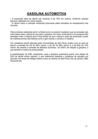 GASOLINA AUTOMOTIVA
- A proporção ideal de álcool nas misturas é de 15% em volume, conforme estudos
técnicos realizados em vários países.
  -O álcool reduz a poluição ambiental provocada pelas emissões do escapamento dos
veículos.


Vários estudos realizados tanto no Brasil como no exterior revelaram que as emissões são
mais baixas para o álcool do que para a gasolina. Os norte- americanos e os europeus têm
estudado mais o metanol que é mais barato do que o etanol e pode ser produzido a partir
de matérias-primas abundantes como o gás natural, o carvão e a madeira.

Um cuidadoso estudo efetuado pela Universidade de São Paulo revelou que no caso do
etanol a emissão de CO foi 65% menor, a de HC foi 69% menor e a de NOx foi 13%
menor. No entanto a emissão de aldeídos aumentou em 400% em relação à gasolina, o
que também é motivo de preocupação.

A especificação da ANP, atualmente, para a gasolina automotiva prevê uma adição de
25% de álcool anidro (etanol), o que melhorava bastante o problema da poluição por
veículos nos locais de tráfego intenso como os centros de São Paulo, Rio de Janeiro, Belo
Horizonte etc.




                                                                                     21
 