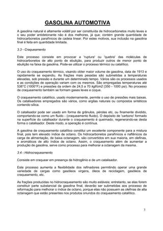 GASOLINA AUTOMOTIVA
A gasolina natural é altamente volátil por ser constituída de hidrocarbonetos muito leves e
o seu poder antidetonante não é dos melhores, já que; contém grande quantidade de
hidrocarbonetos parafínicos de cadeia linear. Por estes motivos, sua inclusão na gasolina
final é feita em quantidade limitada.

3.3 - Craqueamento

Este processo consiste em provocar a 'ruptura' ou 'quebra' das moléculas de
hidrocarbonetos de alto ponto de ebulição, para produzir outros de menor ponto de
ebulição na faixa da gasolina. Pode-se utilizar o processo térmico ou catalítico.

O uso do craqueamento térmico, visando obter maior volume de gasolina, data de 1913 e
rapidamente se expandiu. As frações mais pesadas são submetidas a temperaturas
elevadas, sob pressão e durante um determinado tempo. Vários são os processos usados
e as condições de operação variam com os mesmos. São empregadas temperaturas até
538°C (1000°F) e pressões da ordem de 24,5 a 70 kgf/cm2 (350 - 1000 psi). No processo
de craqueamento também se formam gases leves e coque.

O craqueamento catalítico, usado modernamente, permite o uso de pressões mais baixas.
Os catalisadores empregados são vários, como argilas naturais ou compostos sintéticos
contendo sílica.

O catalisador pode ser usado em forma de grânulos, pérolas etc, ou finamente dividido,
comportando-se como um fluido - (craqueamento fluido). O depósito de 'carbono' formado
na superfície do catalisador durante o craqueamento é queimado, regenerando-se desta
forma o catalisador. Deste modo, a operação é contínua.

A gasolina de craqueamento catalítico constitui um excelente componente para a mistura
final, pois tem elevado índice de octano. Os hidrocarbonetos parafínicos e naftênicos da
carga de alimentação, de baixa octanagem, são convertidos em sua maioria, em olefinas,
e aromáticos de alto índice de octano. Assim, o craqueamento além de aumentar a
produção de gasolina, serve como processo para melhorar a octanagem da mesma.

3.4 - Hidrocraqueamento

Consiste em craquear em presença de hidrogênio e de um catalisador.

Este processo aumenta a flexibilidade dos refinadores permitindo operar uma grande
variedade de cargas como gasóleos virgens, óleos de reciclagem, gasóleos de
craqueamento, etc.

As frações produzidas no hidrocraqueamento são muito estáveis; entretanto, se elas forem
constituir parte substancial da gasolina final, deverão ser submetidas aos processo de
reformação para melhorar o índice de octano, porque elas não possuem as olefinas de alta
octanagem que estão presentes nos produtos oriundos do craqueamento catalítico.




                                                                                        3
 