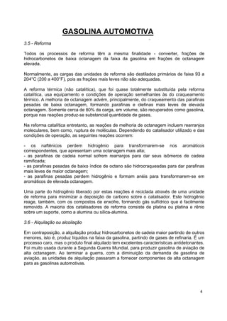 GASOLINA AUTOMOTIVA
                                                               .
3.5 - Reforma

Todos os processos de reforma têm a mesma finalidade - converter, frações de
hidrocarbonetos de baixa octanagem da faixa da gasolina em frações de octanagem
elevada.

Normalmente, as cargas das unidades de reforma são destilados primários de faixa 93 a
204°C (200 a 400°F), pois as frações mais leves não são adequadas.

A reforma térmica (não catalítica), que foi quase totalmente substituída pela reforma
catalítica, usa equipamento e condições de operação semelhantes às do craqueamento
térmico. A melhoria de octanagem advém, principalmente, do craqueamento das parafinas
pesadas de baixa octanagem, formando parafinas e olefinas mais leves de elevada
octanagem. Somente cerca de 80% da carga, em volume, são recuperados como gasolina,
porque nas reações produz-se substancial quantidade de gases.

Na reforma catalítica entretanto, as reações de melhoria de octanagem incluem rearranjos
moleculares, bem como, ruptura de moléculas. Dependendo do catalisador utilizado e das
condições de operação, as seguintes reações ocorrem:

- os naftênicos perdem hidrogênio para transformarem-se nos aromáticos
correspondentes, que apresentam uma octanagem mais alta;
- as parafinas de cadeia normal sofrem rearranjos para dar seus isômeros de cadeia
ramificada;
- as parafinas pesadas de baixo índice de octano são hidrocraqueadas para dar parafinas
mais leves de maior octanagem;
- as parafinas pesadas perdem hidrogênio e formam anéis para transformarem-se em
aromáticos de elevada octanagem.

Uma parte do hidrogênio liberado por estas reações é reciclada através de uma unidade
de reforma para minimizar a deposição de carbono sobre o catalisador. Este hidrogênio
reage, também, com os compostos de enxofre, formando gás sulfídrico que é facilmente
removido. A maioria dos catalisadores de reforma consiste de platina ou platina e rênio
sobre um suporte, como a alumina ou sílica-alumina.

3.6 - Alquilação ou alcoilação

Em contraposição, a alquilação produz hidrocarbonetos de cadeia maior partindo de outros
menores, isto é, produz líquidos na faixa da gasolina, partindo de gases de refinaria. É um
processo caro, mas o produto final alquilado tem excelentes características antidetonantes.
Foi muito usada durante a Segunda Guerra Mundial, para produzir gasolina de aviação de
alta octanagem. Ao terminar a guerra, com a diminuição da demanda de gasolina de
aviação, as unidades de alquilação passaram a fornecer componentes de alta octanagem
para as gasolinas automotivas.




                                                                                        4
 