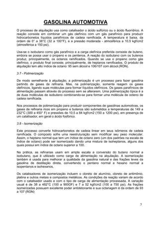 GASOLINA AUTOMOTIVA
O processo de alquilação usa como catalisador o ácido sulfúrico ou o ácido fluorídrico. A
reação consiste em combinar um gás olefínico com um gás parafínico para produzir
hidrocarbonetos líquidos parafínicos de cadeia ramificada. A temperatura é baixa, da
ordem de 0° a 38°C (32 a 100°F), e a pressão moderada - atmosférica a 10,5 kgf/cm2
(atmosférica a 150 psi).

Usa-se o isobutano como gás parafínico e a carga olefínica preferida consiste de buteno,
embora se possa usar o propeno e os pentenos. A reação do isobutano com os butenos
produz, principalmente, os octanos ramificados. Quando se usa o propeno como gás
olefínico, o produto final consiste, principalmente, de heptanos ramificados. O produto de
alquilação tem alto índice de octano: 95 sem álcool e 106/107 com álcool.(RON).

3.7 - Polimerização

De modo semelhante à alquilação, a polimerização é um processo para fazer gasolina
partindo de gases de refinaria. Mas, na polimerização, somente reagem os gases
olefínicos, ligando suas moléculas para formar líquidos olefínicos. Os gases parafínicos de
alimentação passam através do processo sem se alterarem. Uma polimerização típica é a
de duas moléculas de isobuteno combinando-se para formar uma molécula de octeno de
cadeia ramificada.

Nos processos de polimerização para produzir componentes de gasolinas automotivas, os
gases de refinaria ricos em propeno e butenos são submetidos a temperaturas de 149 a
232°C (300 a 450° F) e pressões de 10,5 a 84 kgf/cm2 (150 a 1200 psi), em presença de
um catalísador, em geral o ácido fosfórico.

3.8 - Isomerização

Este processo converte hidrocarbonetos de cadeia linear em seus isômeros de cadeia
ramificada. O composto sofre uma reestruturação sem modificar seu peso molecular.
Assim, o heptano normal que tem um índice de octano zero (um dos padrões na escala de
índice de octano) pode ser isomerizado dando uma mistura de isoheptanos, alguns dos
quais possui em índice de octano superior a 100.

Na prática, as refinarias usam em ampla escala a conversão do butano normal a
isobutano, que é utilizado como carga de alimentação na alquilação. A isomerização
também é usada para melhorar a qualidade da gasolina natural e das frações leves da
gasolina de destilação direta, convertendo o pentano normal e hexano normal a
isopentanos e isohexanos.

Os catalisadores de isomerização incluem o cloreto de alumínio, cloreto de antimônio,
platina e outros metais e compostos metálicos. As condições da reação variam de acordo
com o catalisador usado e com o tipo de carga de alimentação processada. A variação
usual é de 38 a 482°C (100 a 900OF) e 7 a 52 kgf/cm2 (100 a 750 psi). As frações
isomerizadas possuem excelente poder antidetonante e sua octanagem é da ordem de 93
a 107 (RON)



                                                                                        5
 